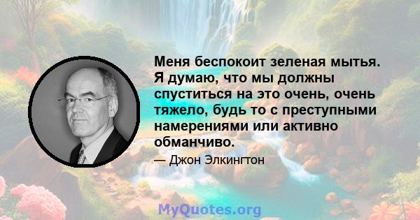 Меня беспокоит зеленая мытья. Я думаю, что мы должны спуститься на это очень, очень тяжело, будь то с преступными намерениями или активно обманчиво.