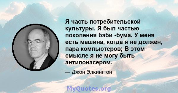 Я часть потребительской культуры. Я был частью поколения бэби -бума. У меня есть машина, когда я не должен, пара компьютеров; В этом смысле я не могу быть антипонасером.