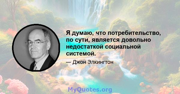 Я думаю, что потребительство, по сути, является довольно недостаткой социальной системой.