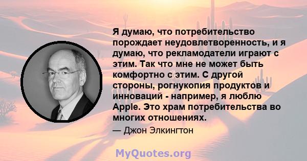 Я думаю, что потребительство порождает неудовлетворенность, и я думаю, что рекламодатели играют с этим. Так что мне не может быть комфортно с этим. С другой стороны, рогнукопия продуктов и инноваций - например, я люблю