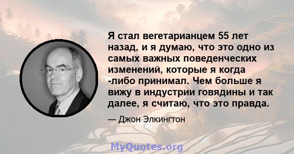 Я стал вегетарианцем 55 лет назад, и я думаю, что это одно из самых важных поведенческих изменений, которые я когда -либо принимал. Чем больше я вижу в индустрии говядины и так далее, я считаю, что это правда.