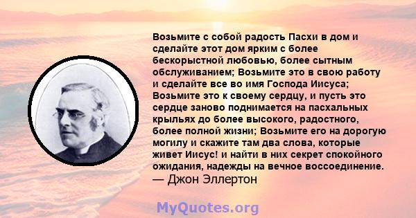 Возьмите с собой радость Пасхи в дом и сделайте этот дом ярким с более бескорыстной любовью, более сытным обслуживанием; Возьмите это в свою работу и сделайте все во имя Господа Иисуса; Возьмите это к своему сердцу, и