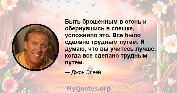 Быть брошенным в огонь и обернувшись в спешке, усложнило это. Все было сделано трудным путем. Я думаю, что вы учитесь лучше, когда все сделано трудным путем.