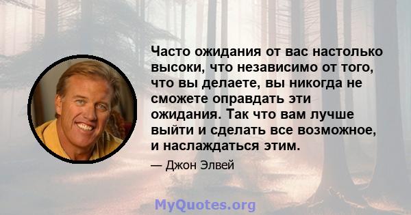 Часто ожидания от вас настолько высоки, что независимо от того, что вы делаете, вы никогда не сможете оправдать эти ожидания. Так что вам лучше выйти и сделать все возможное, и наслаждаться этим.