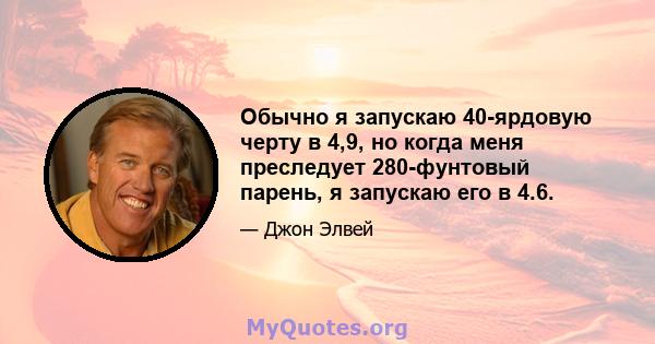 Обычно я запускаю 40-ярдовую черту в 4,9, но когда меня преследует 280-фунтовый парень, я запускаю его в 4.6.