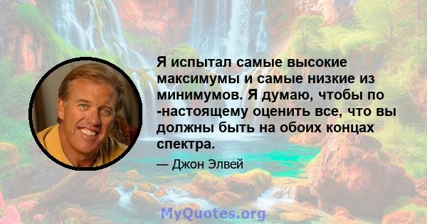 Я испытал самые высокие максимумы и самые низкие из минимумов. Я думаю, чтобы по -настоящему оценить все, что вы должны быть на обоих концах спектра.