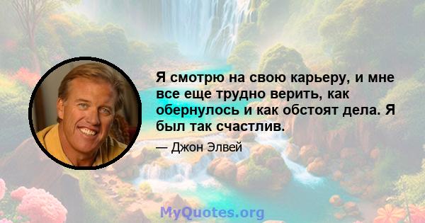 Я смотрю на свою карьеру, и мне все еще трудно верить, как обернулось и как обстоят дела. Я был так счастлив.