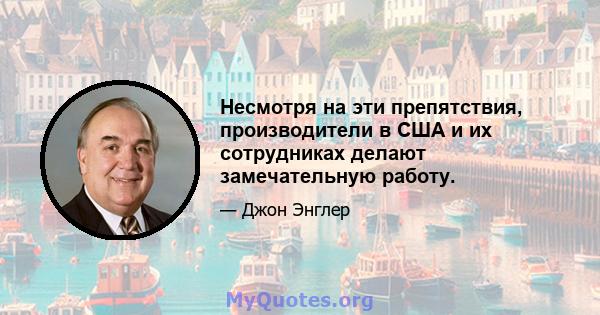 Несмотря на эти препятствия, производители в США и их сотрудниках делают замечательную работу.