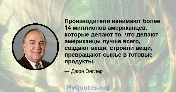 Производители нанимают более 14 миллионов американцев, которые делают то, что делают американцы лучше всего, создают вещи, строили вещи, превращают сырье в готовые продукты.