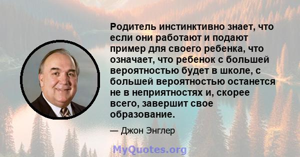 Родитель инстинктивно знает, что если они работают и подают пример для своего ребенка, что означает, что ребенок с большей вероятностью будет в школе, с большей вероятностью останется не в неприятностях и, скорее всего, 