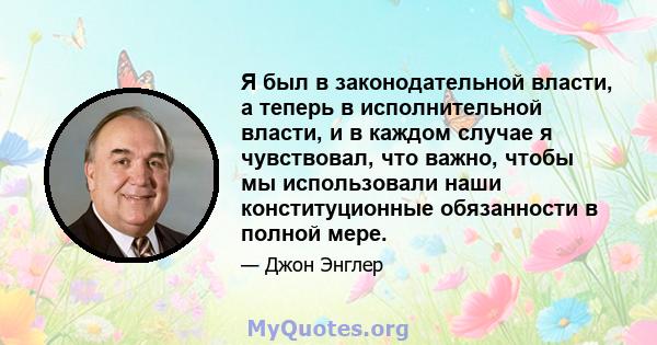 Я был в законодательной власти, а теперь в исполнительной власти, и в каждом случае я чувствовал, что важно, чтобы мы использовали наши конституционные обязанности в полной мере.