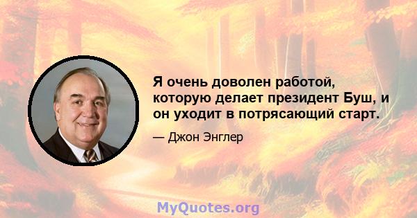 Я очень доволен работой, которую делает президент Буш, и он уходит в потрясающий старт.