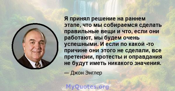 Я принял решение на раннем этапе, что мы собираемся сделать правильные вещи и что, если они работают, мы будем очень успешными. И если по какой -то причине они этого не сделали, все претензии, протесты и оправдания не