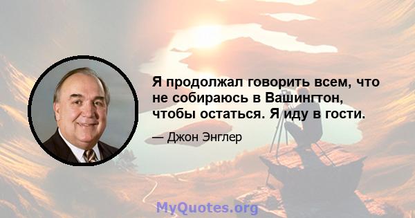 Я продолжал говорить всем, что не собираюсь в Вашингтон, чтобы остаться. Я иду в гости.