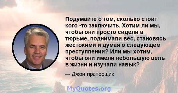 Подумайте о том, сколько стоит кого -то заключить. Хотим ли мы, чтобы они просто сидели в тюрьме, поднимали вес, становясь жестокими и думая о следующем преступлении? Или мы хотим, чтобы они имели небольшую цель в жизни 