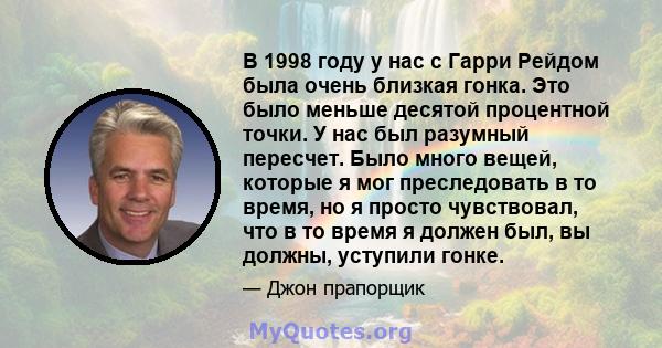 В 1998 году у нас с Гарри Рейдом была очень близкая гонка. Это было меньше десятой процентной точки. У нас был разумный пересчет. Было много вещей, которые я мог преследовать в то время, но я просто чувствовал, что в то 