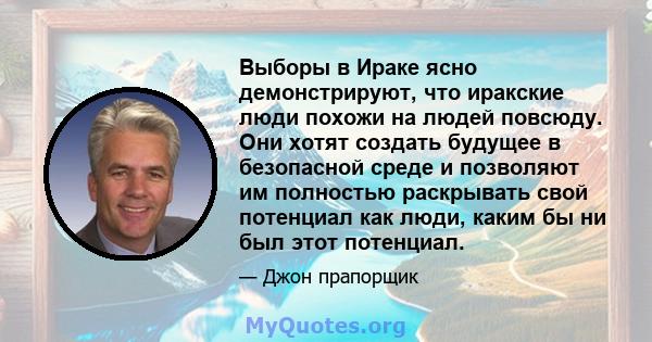 Выборы в Ираке ясно демонстрируют, что иракские люди похожи на людей повсюду. Они хотят создать будущее в безопасной среде и позволяют им полностью раскрывать свой потенциал как люди, каким бы ни был этот потенциал.