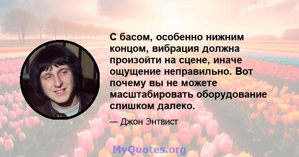 С басом, особенно нижним концом, вибрация должна произойти на сцене, иначе ощущение неправильно. Вот почему вы не можете масштабировать оборудование слишком далеко.