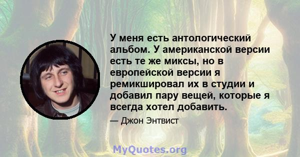 У меня есть антологический альбом. У американской версии есть те же миксы, но в европейской версии я ремикшировал их в студии и добавил пару вещей, которые я всегда хотел добавить.