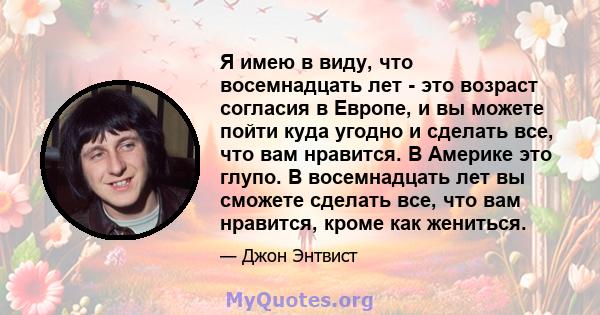 Я имею в виду, что восемнадцать лет - это возраст согласия в Европе, и вы можете пойти куда угодно и сделать все, что вам нравится. В Америке это глупо. В восемнадцать лет вы сможете сделать все, что вам нравится, кроме 