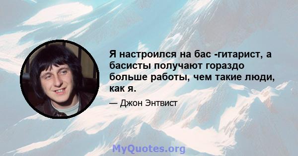 Я настроился на бас -гитарист, а басисты получают гораздо больше работы, чем такие люди, как я.