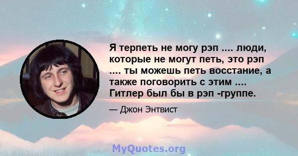 Я терпеть не могу рэп .... люди, которые не могут петь, это рэп .... ты можешь петь восстание, а также поговорить с этим .... Гитлер был бы в рэп -группе.