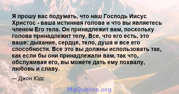 Я прошу вас подумать, что наш Господь Иисус Христос - ваша истинная голова и что вы являетесь членом Его тела. Он принадлежит вам, поскольку голова принадлежит телу. Все, что его есть, это ваше: дыхание, сердце, тело,