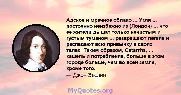 Адское и мрачное облако ... Угля ... постоянно неизбежно из (Лондон) ... что ее жители дышат только нечистым и густым туманом ... развращают легкие и распадают всю привычку в своих телах; Таким образом, Catarrhs, ...