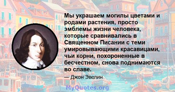 Мы украшаем могилы цветами и родами растения, просто эмблемы жизни человека, которые сравнивались в Священном Писании с теми умировывающими красавицами, чьи корни, похороненные в бесчестном, снова поднимаются во славе.