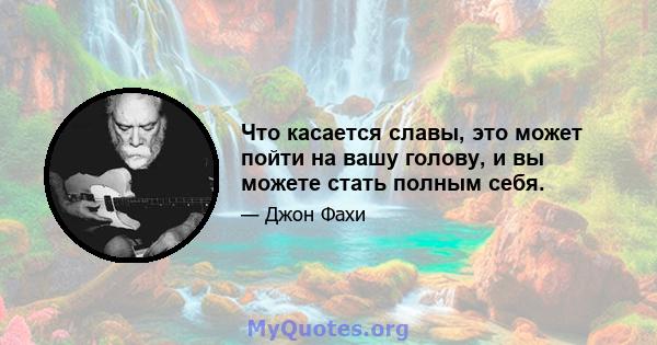 Что касается славы, это может пойти на вашу голову, и вы можете стать полным себя.