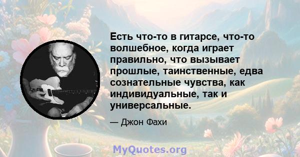 Есть что-то в гитарсе, что-то волшебное, когда играет правильно, что вызывает прошлые, таинственные, едва сознательные чувства, как индивидуальные, так и универсальные.