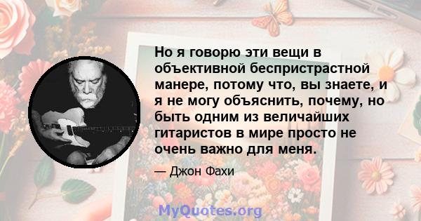 Но я говорю эти вещи в объективной беспристрастной манере, потому что, вы знаете, и я не могу объяснить, почему, но быть одним из величайших гитаристов в мире просто не очень важно для меня.