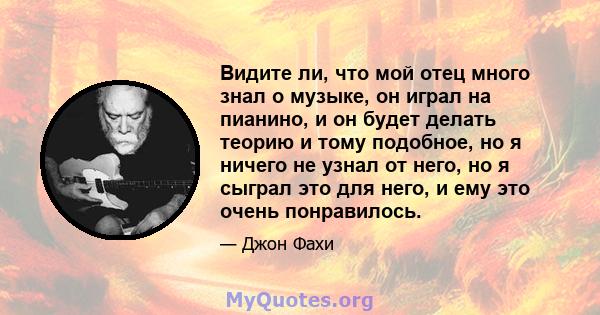 Видите ли, что мой отец много знал о музыке, он играл на пианино, и он будет делать теорию и тому подобное, но я ничего не узнал от него, но я сыграл это для него, и ему это очень понравилось.