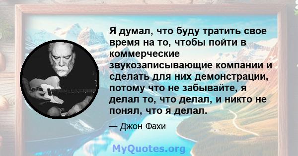 Я думал, что буду тратить свое время на то, чтобы пойти в коммерческие звукозаписывающие компании и сделать для них демонстрации, потому что не забывайте, я делал то, что делал, и никто не понял, что я делал.