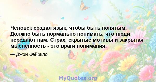 Человек создал язык, чтобы быть понятым. Должно быть нормально понимать, что люди передают нам. Страх, скрытые мотивы и закрытая мысленность - это враги понимания.