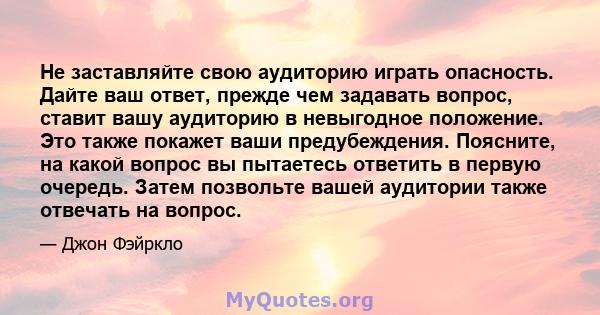 Не заставляйте свою аудиторию играть опасность. Дайте ваш ответ, прежде чем задавать вопрос, ставит вашу аудиторию в невыгодное положение. Это также покажет ваши предубеждения. Поясните, на какой вопрос вы пытаетесь