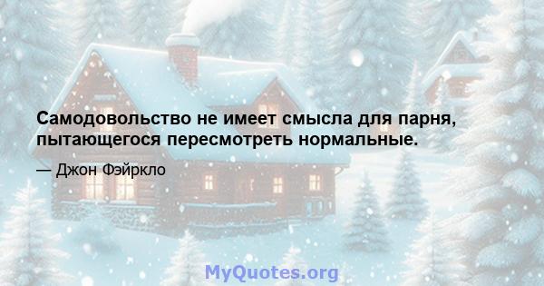 Самодовольство не имеет смысла для парня, пытающегося пересмотреть нормальные.