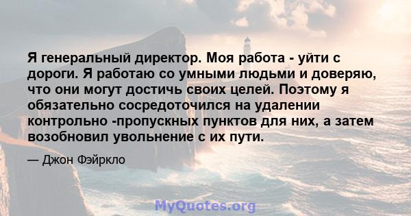 Я генеральный директор. Моя работа - уйти с дороги. Я работаю со умными людьми и доверяю, что они могут достичь своих целей. Поэтому я обязательно сосредоточился на удалении контрольно -пропускных пунктов для них, а