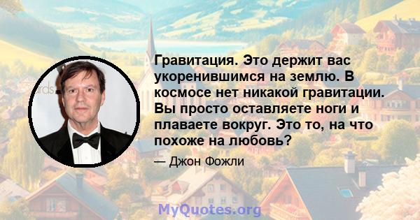 Гравитация. Это держит вас укоренившимся на землю. В космосе нет никакой гравитации. Вы просто оставляете ноги и плаваете вокруг. Это то, на что похоже на любовь?