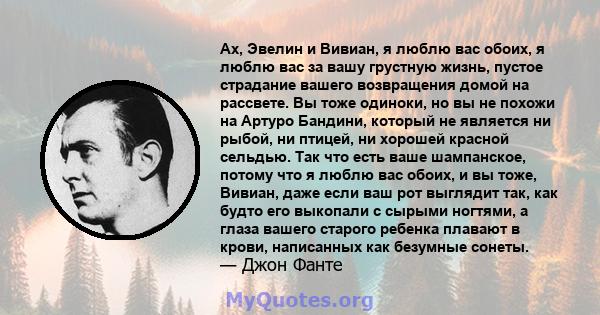 Ах, Эвелин и Вивиан, я люблю вас обоих, я люблю вас за вашу грустную жизнь, пустое страдание вашего возвращения домой на рассвете. Вы тоже одиноки, но вы не похожи на Артуро Бандини, который не является ни рыбой, ни