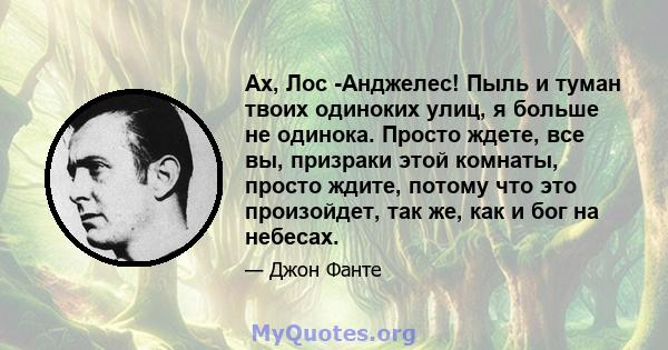 Ах, Лос -Анджелес! Пыль и туман твоих одиноких улиц, я больше не одинока. Просто ждете, все вы, призраки этой комнаты, просто ждите, потому что это произойдет, так же, как и бог на небесах.