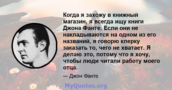 Когда я захожу в книжный магазин, я всегда ищу книги Джона Фанте. Если они не накладываются на одном из его названий, я говорю клерку заказать то, чего не хватает. Я делаю это, потому что я хочу, чтобы люди читали