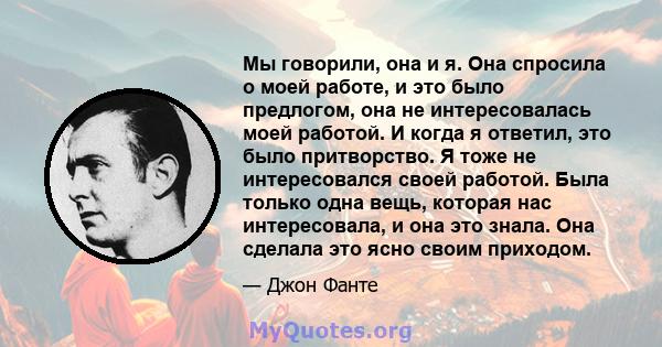 Мы говорили, она и я. Она спросила о моей работе, и это было предлогом, она не интересовалась моей работой. И когда я ответил, это было притворство. Я тоже не интересовался своей работой. Была только одна вещь, которая