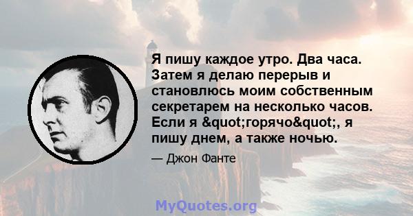 Я пишу каждое утро. Два часа. Затем я делаю перерыв и становлюсь моим собственным секретарем на несколько часов. Если я "горячо", я пишу днем, а также ночью.