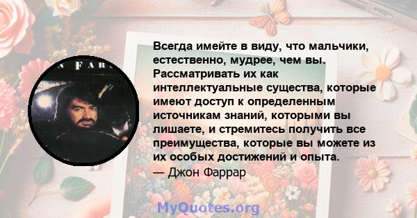 Всегда имейте в виду, что мальчики, естественно, мудрее, чем вы. Рассматривать их как интеллектуальные существа, которые имеют доступ к определенным источникам знаний, которыми вы лишаете, и стремитесь получить все