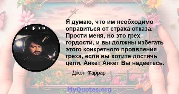 Я думаю, что им необходимо оправиться от страха отказа. Прости меня, но это грех гордости, и вы должны избегать этого конкретного проявления греха, если вы хотите достичь цели. Анкет Анкет Вы надеетесь.