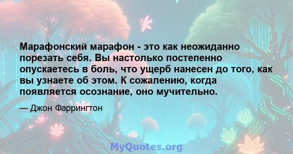 Марафонский марафон - это как неожиданно порезать себя. Вы настолько постепенно опускаетесь в боль, что ущерб нанесен до того, как вы узнаете об этом. К сожалению, когда появляется осознание, оно мучительно.