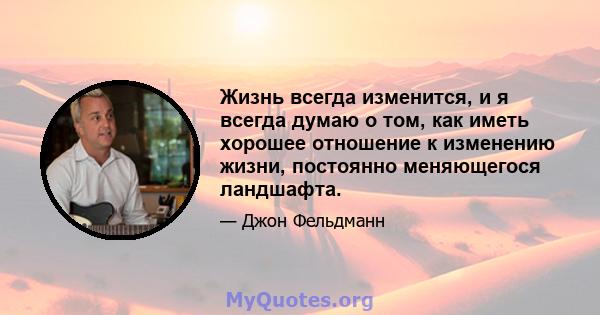 Жизнь всегда изменится, и я всегда думаю о том, как иметь хорошее отношение к изменению жизни, постоянно меняющегося ландшафта.