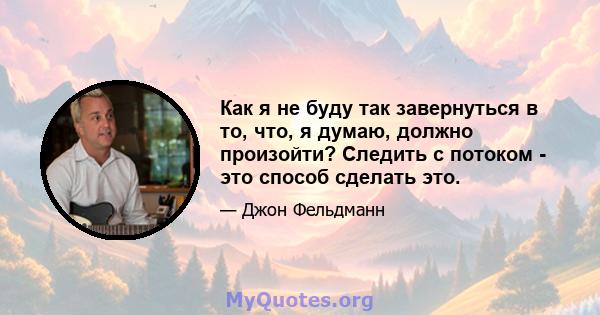 Как я не буду так завернуться в то, что, я думаю, должно произойти? Следить с потоком - это способ сделать это.