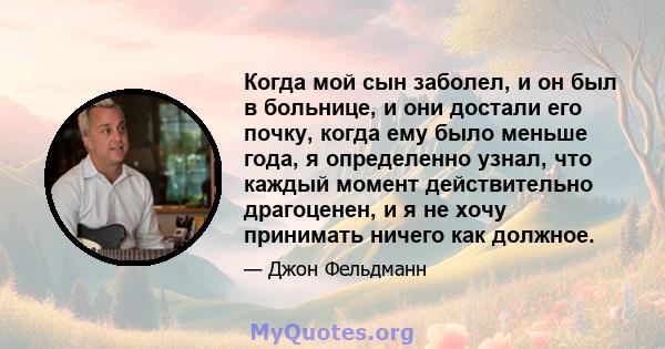 Когда мой сын заболел, и он был в больнице, и они достали его почку, когда ему было меньше года, я определенно узнал, что каждый момент действительно драгоценен, и я не хочу принимать ничего как должное.